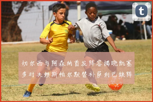 切尔西与阿森纳首发阵容揭晓凯塞多对决赖斯帕尔默替补萨利巴缺阵