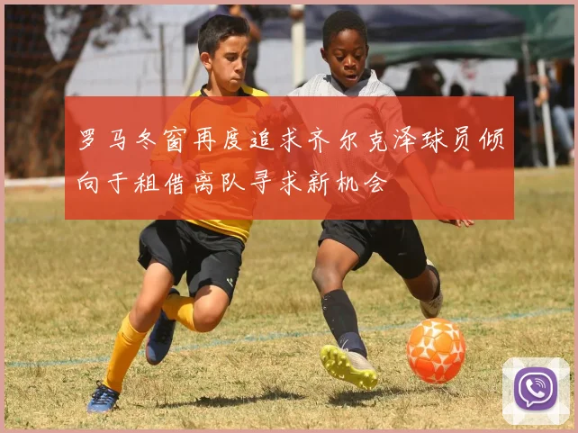 罗马冬窗再度追求齐尔克泽球员倾向于租借离队寻求新机会