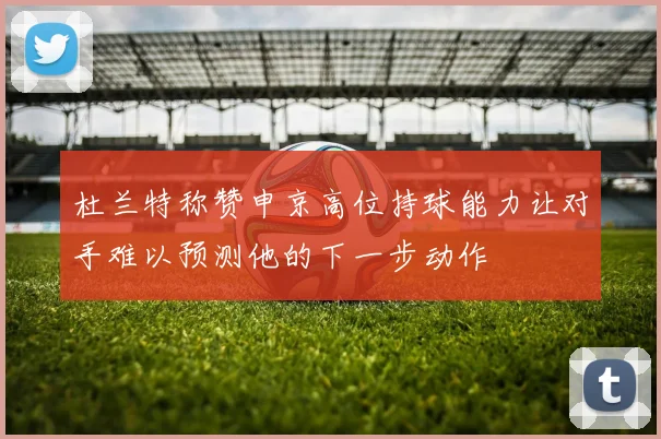 杜兰特称赞申京高位持球能力让对手难以预测他的下一步动作
