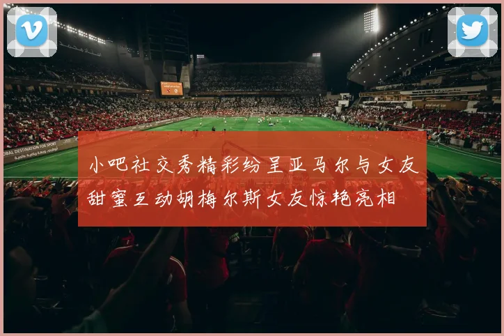 小吧社交秀精彩纷呈亚马尔与女友甜蜜互动胡梅尔斯女友惊艳亮相