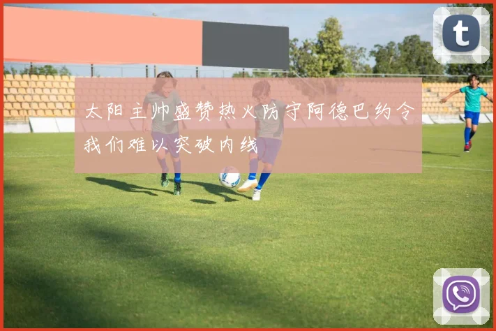 太阳主帅盛赞热火防守阿德巴约令我们难以突破内线