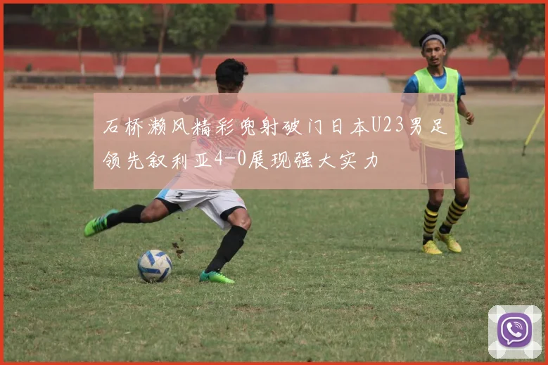 石桥濑风精彩兜射破门日本U23男足领先叙利亚4-0展现强大实力