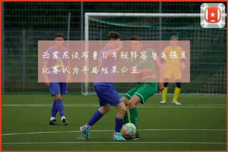西蒙尼谈布鲁日年轻阵容与高强度比赛认为平局结果公正