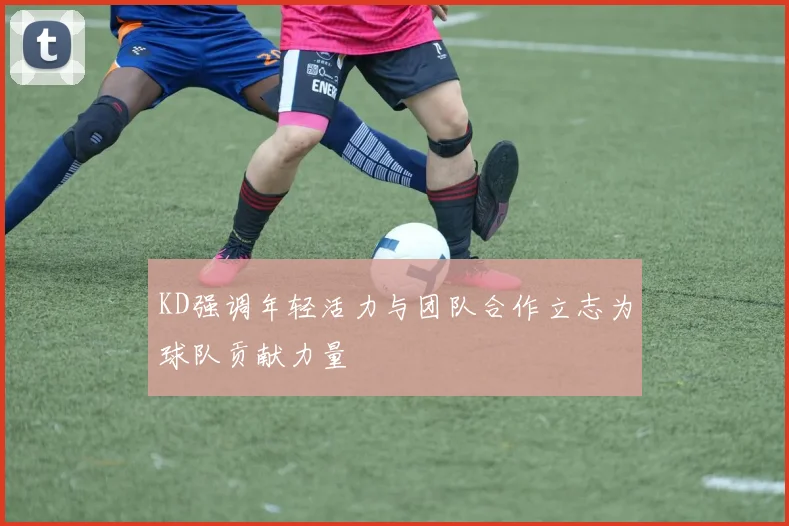 KD强调年轻活力与团队合作立志为球队贡献力量