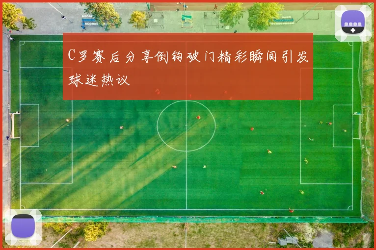 C罗赛后分享倒钩破门精彩瞬间引发球迷热议
