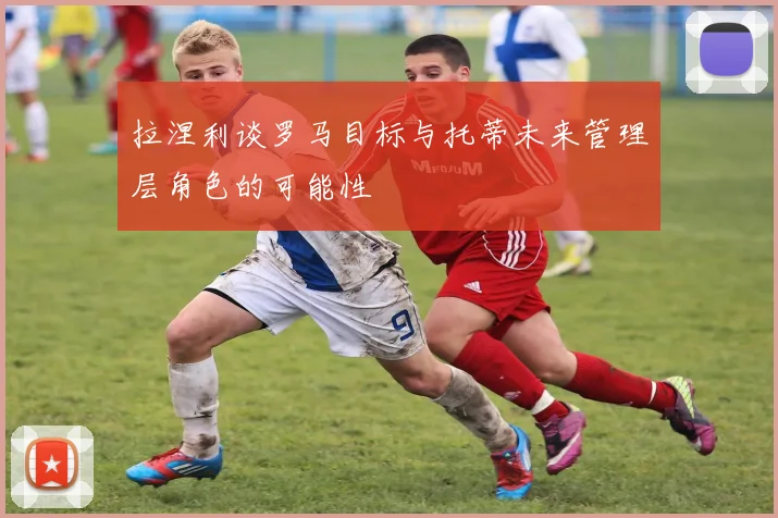 拉涅利谈罗马目标与托蒂未来管理层角色的可能性