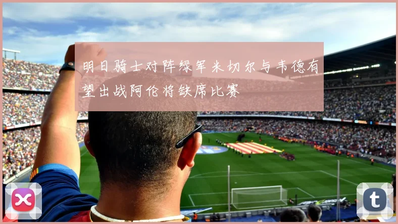 明日骑士对阵绿军米切尔与韦德有望出战阿伦将缺席比赛