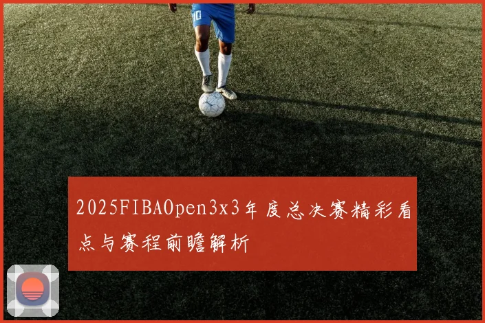 2025FIBAOpen3x3年度总决赛精彩看点与赛程前瞻解析