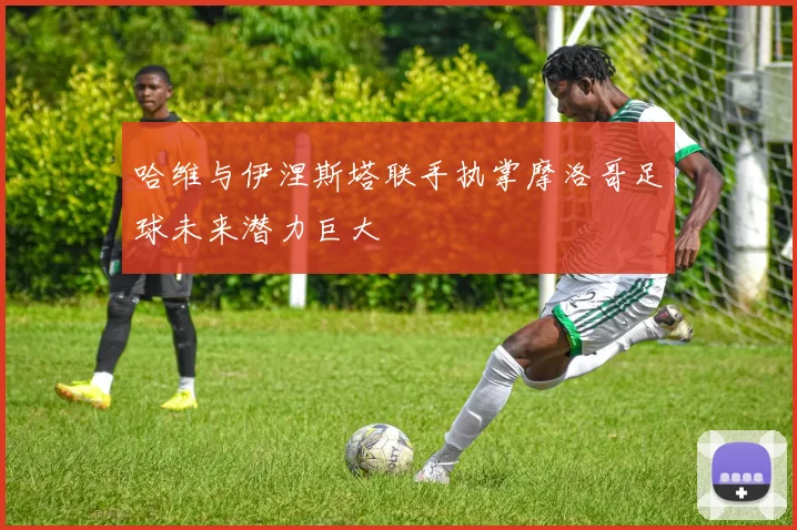 哈维与伊涅斯塔联手执掌摩洛哥足球未来潜力巨大