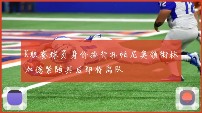 K联赛球员身价排行孔帕尼奥领衔林加德紧随其后即将离队