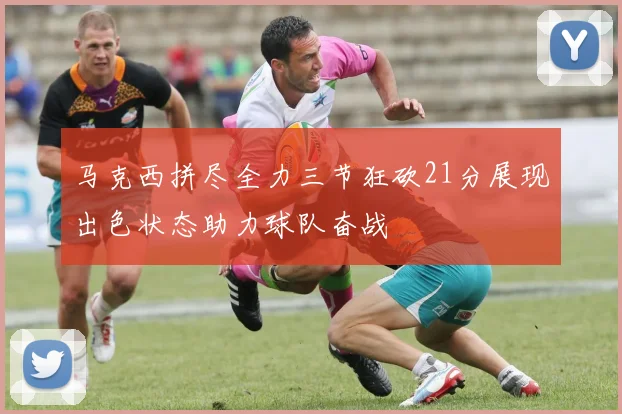 马克西拼尽全力三节狂砍21分展现出色状态助力球队奋战