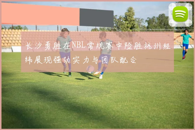 长沙勇胜在NBL常规赛中险胜杭州经纬展现强劲实力与团队配合
