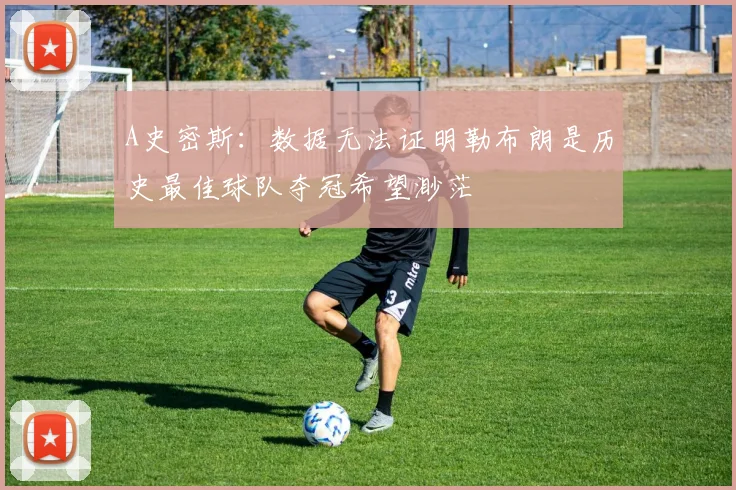 A史密斯：数据无法证明勒布朗是历史最佳球队夺冠希望渺茫