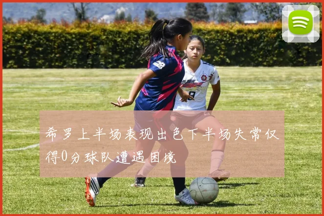 希罗上半场表现出色下半场失常仅得0分球队遭遇困境