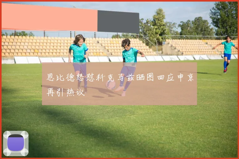 恩比德怒怼科克马兹晒图回应申京再引热议