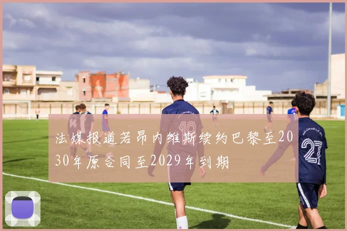 法媒报道若昂内维斯续约巴黎至2030年原合同至2029年到期