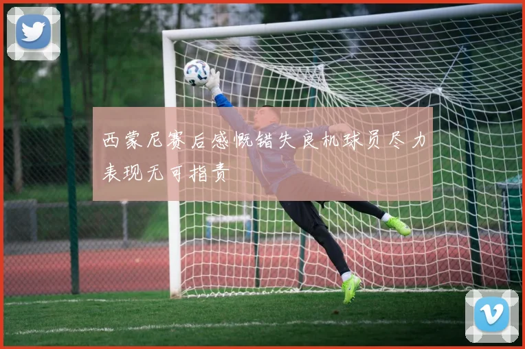 西蒙尼赛后感慨错失良机球员尽力表现无可指责