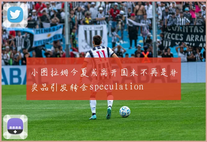 小图拉姆今夏或离开国米不再是非卖品引发转会speculation