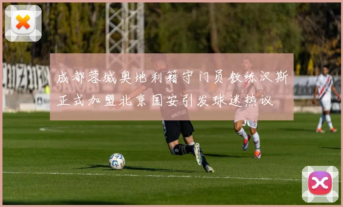 成都蓉城奥地利籍守门员教练汉斯正式加盟北京国安引发球迷热议