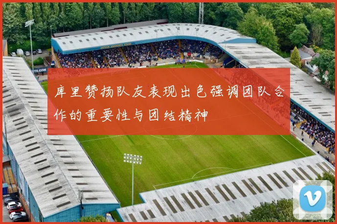 库里赞扬队友表现出色强调团队合作的重要性与团结精神
