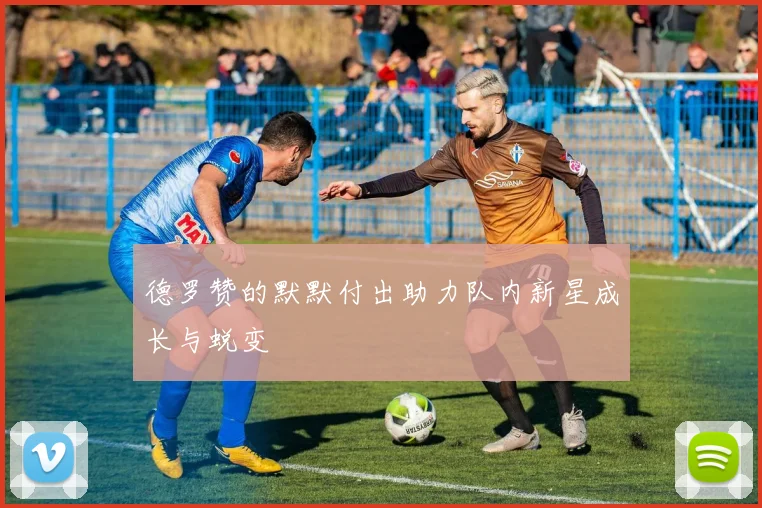 德罗赞的默默付出助力队内新星成长与蜕变