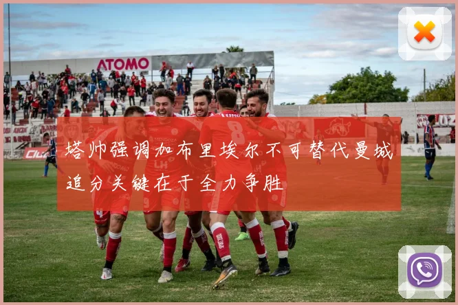 塔帅强调加布里埃尔不可替代曼城追分关键在于全力争胜