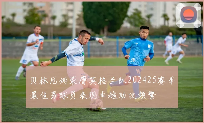 贝林厄姆荣膺英格兰队202425赛季最佳男球员表现卓越助攻频繁