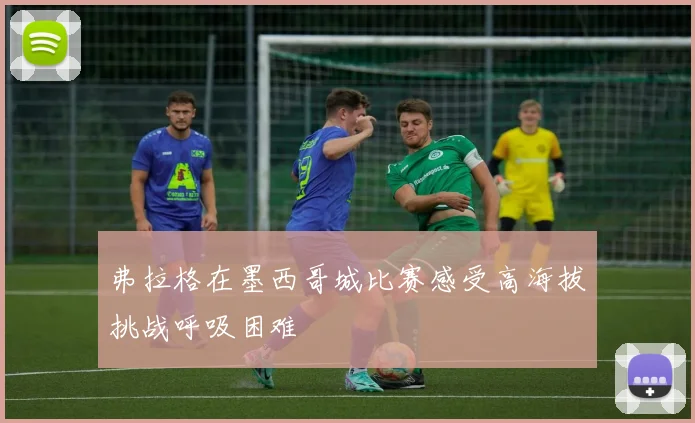 弗拉格在墨西哥城比赛感受高海拔挑战呼吸困难