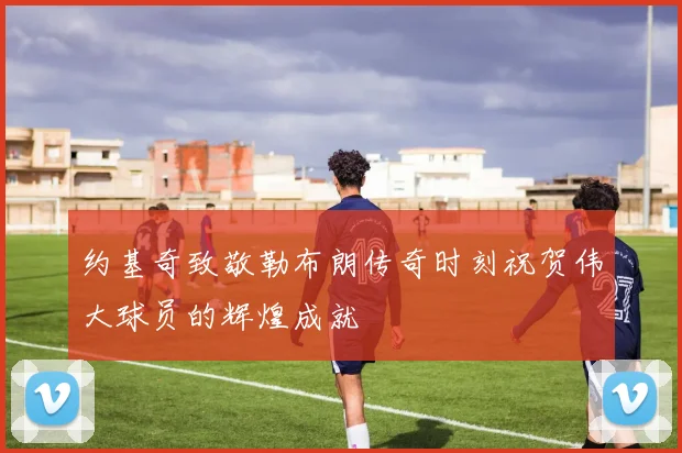 约基奇致敬勒布朗传奇时刻祝贺伟大球员的辉煌成就