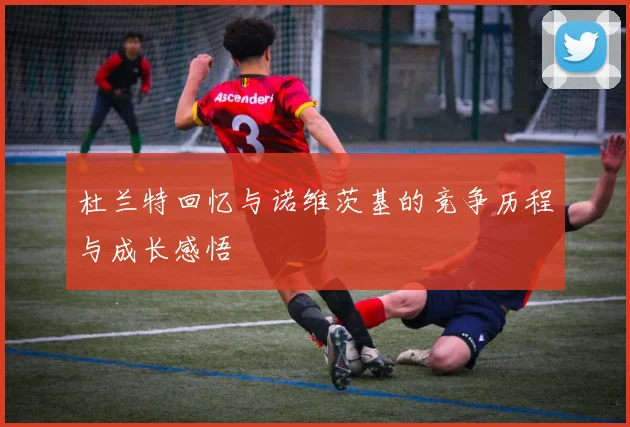 杜兰特回忆与诺维茨基的竞争历程与成长感悟