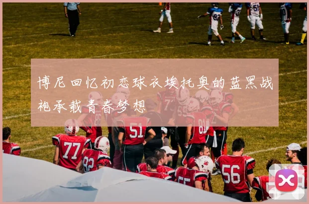 博尼回忆初恋球衣埃托奥的蓝黑战袍承载青春梦想