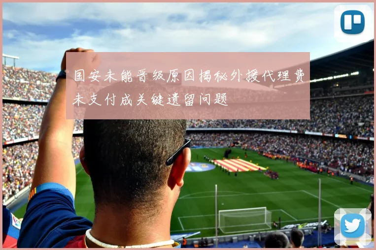 国安未能晋级原因揭秘外援代理费未支付成关键遗留问题