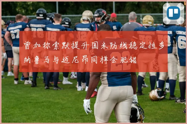 曾加称索默提升国米防线稳定性多纳鲁马与迈尼昂同样会犯错