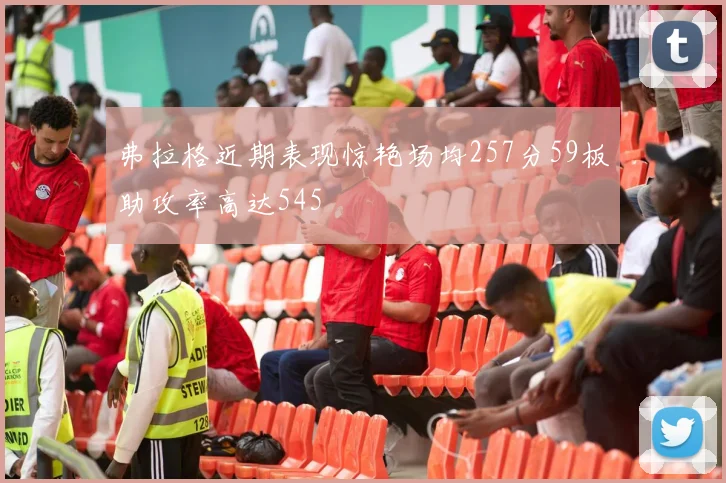 弗拉格近期表现惊艳场均257分59板助攻率高达545