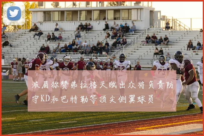 浓眉称赞弗拉格天赋出众将负责防守KD和巴特勒等顶尖侧翼球员