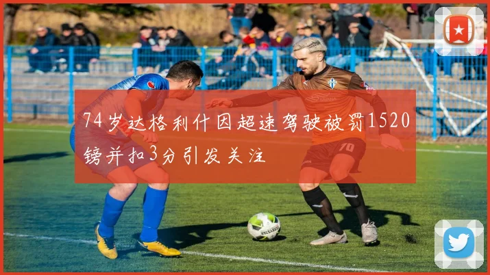 74岁达格利什因超速驾驶被罚1520镑并扣3分引发关注